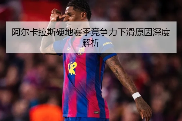 阿尔卡拉斯硬地赛季竞争力下滑原因深度解析